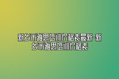 新乡市雅思培训价格表最新-新乡市雅思培训价格表