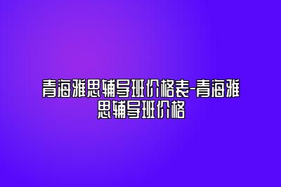 青海雅思辅导班价格表-青海雅思辅导班价格