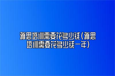 雅思培训需要花多少钱(雅思培训需要花多少钱一年)