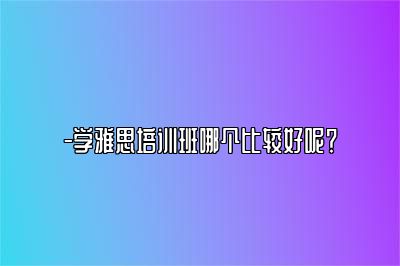 -学雅思培训班哪个比较好呢？