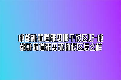 成都新航道雅思哪个校区好-成都新航道雅思环球校区怎么样