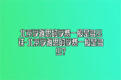 北京学雅思的学费一般是多少钱-北京学雅思的学费一般是多少？