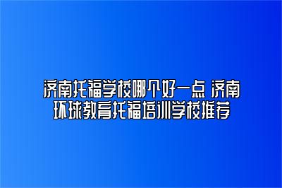 济南托福学校哪个好一点 济南环球教育托福培训学校推荐