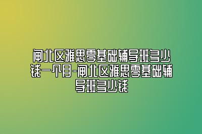 闸北区雅思零基础辅导班多少钱一个月-闸北区雅思零基础辅导班多少钱