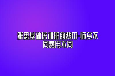 雅思基础培训班的费用-师资不同费用不同