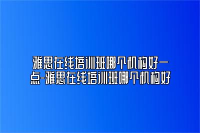 雅思在线培训班哪个机构好一点-雅思在线培训班哪个机构好