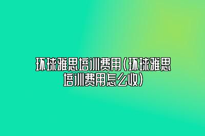 环球雅思培训费用(环球雅思培训费用怎么收)