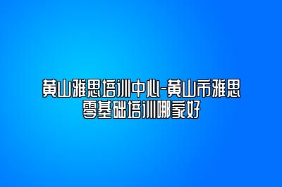 黄山雅思培训中心-黄山市雅思零基础培训哪家好