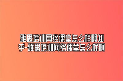 雅思培训网络课堂怎么样啊知乎-雅思培训网络课堂怎么样啊