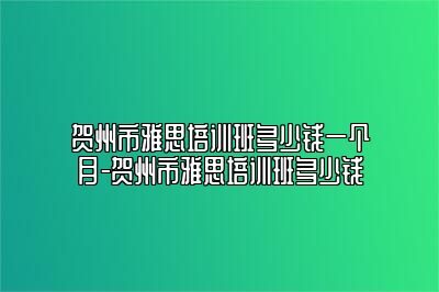 贺州市雅思培训班多少钱一个月-贺州市雅思培训班多少钱