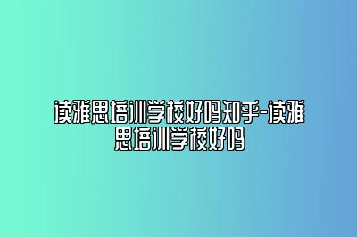 读雅思培训学校好吗知乎-读雅思培训学校好吗