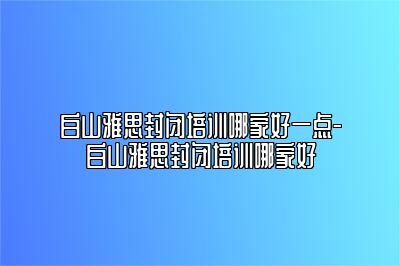 白山雅思封闭培训哪家好一点-白山雅思封闭培训哪家好