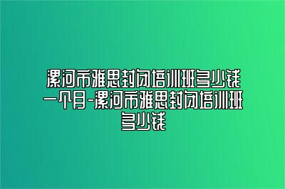 漯河市雅思封闭培训班多少钱一个月-漯河市雅思封闭培训班多少钱