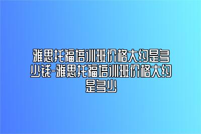 雅思托福培训班价格大约是多少钱-雅思托福培训班价格大约是多少