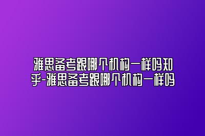 雅思备考跟哪个机构一样吗知乎-雅思备考跟哪个机构一样吗