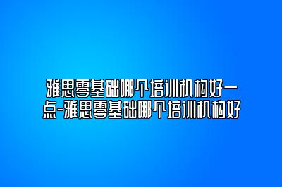 雅思零基础哪个培训机构好一点-雅思零基础哪个培训机构好