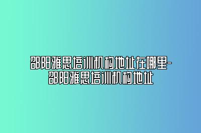 邵阳雅思培训机构地址在哪里-邵阳雅思培训机构地址