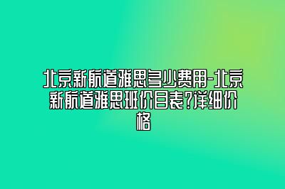 北京新航道雅思多少费用-北京新航道雅思班价目表？详细价格