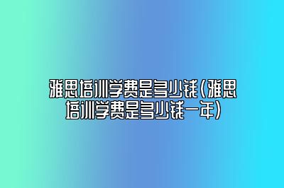 雅思培训学费是多少钱(雅思培训学费是多少钱一年)