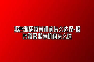 报名雅思推荐机构怎么选择-报名雅思推荐机构怎么选