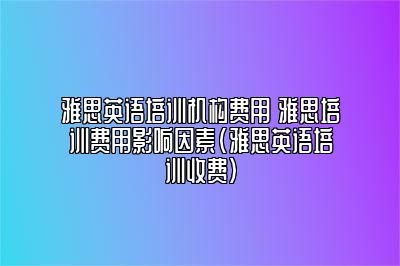 雅思英语培训机构费用 雅思培训费用影响因素(雅思英语培训收费)