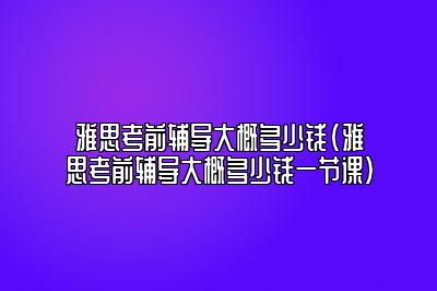 雅思考前辅导大概多少钱(雅思考前辅导大概多少钱一节课)