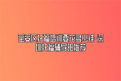 宝安区托福培训要花多少钱-深圳托福辅导班推荐