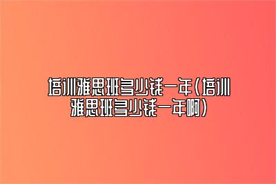 培训雅思班多少钱一年(培训雅思班多少钱一年啊)