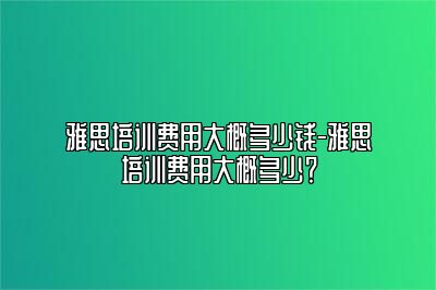 雅思培训费用大概多少钱-雅思培训费用大概多少？