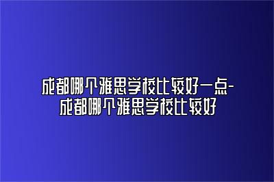 成都哪个雅思学校比较好一点-成都哪个雅思学校比较好