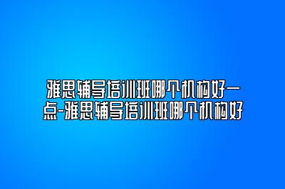 雅思辅导培训班哪个机构好一点-雅思辅导培训班哪个机构好