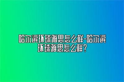 哈尔滨环球雅思怎么样-哈尔滨环球雅思怎么样？