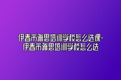 伊春市雅思培训学校怎么选课-伊春市雅思培训学校怎么选