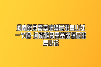 河南雅思零基础辅导班多少钱一节课-河南雅思零基础辅导班多少钱
