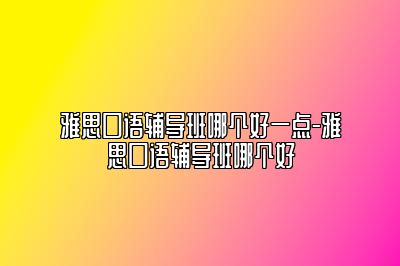 雅思口语辅导班哪个好一点-雅思口语辅导班哪个好