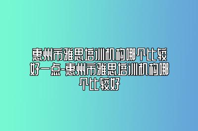 惠州市雅思培训机构哪个比较好一点-惠州市雅思培训机构哪个比较好