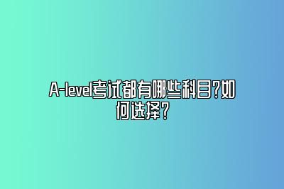 A-level考试都有哪些科目？如何选择？