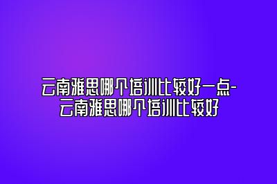云南雅思哪个培训比较好一点-云南雅思哪个培训比较好