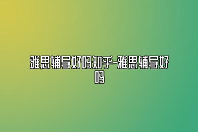 雅思辅导好吗知乎-雅思辅导好吗