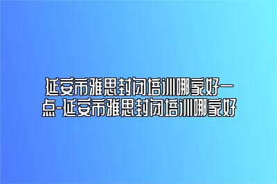 延安市雅思封闭培训哪家好一点-延安市雅思封闭培训哪家好