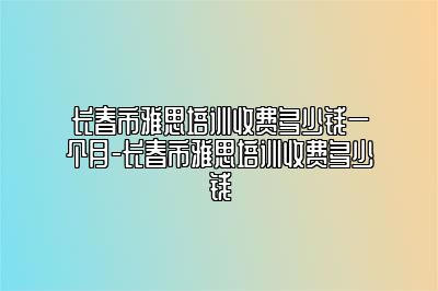 长春市雅思培训收费多少钱一个月-长春市雅思培训收费多少钱