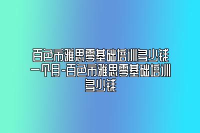 百色市雅思零基础培训多少钱一个月-百色市雅思零基础培训多少钱