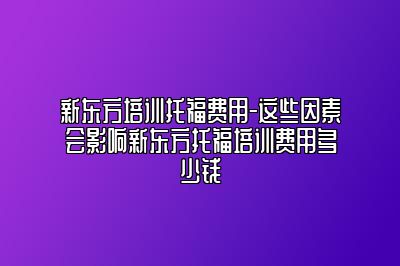 新东方培训托福费用-这些因素会影响新东方托福培训费用多少钱