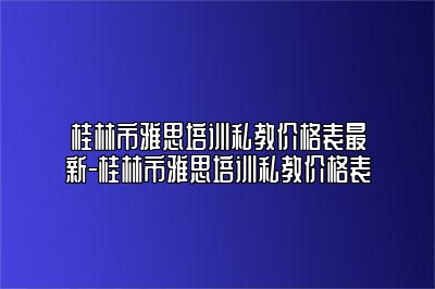 桂林市雅思培训私教价格表最新-桂林市雅思培训私教价格表