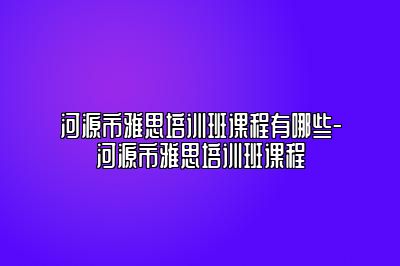 河源市雅思培训班课程有哪些-河源市雅思培训班课程