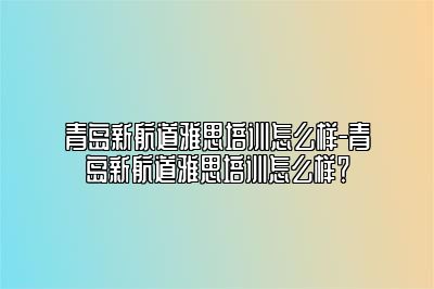 青岛新航道雅思培训怎么样-青岛新航道雅思培训怎么样？