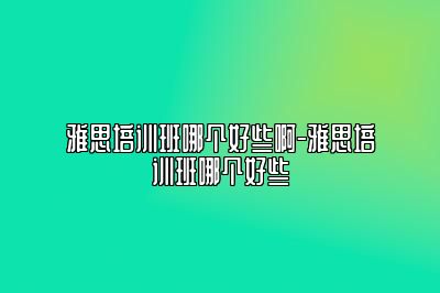 雅思培训班哪个好些啊-雅思培训班哪个好些