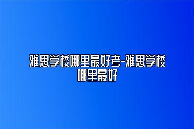 雅思学校哪里最好考-雅思学校哪里最好