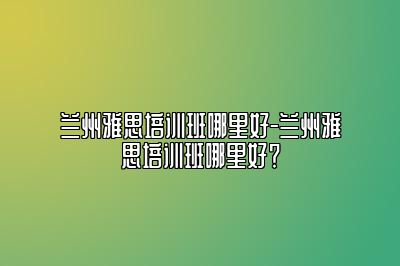 兰州雅思培训班哪里好-兰州雅思培训班哪里好？