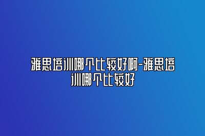 雅思培训哪个比较好啊-雅思培训哪个比较好